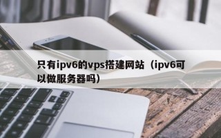 安岳只有ipv6的vps搭建网站（ipv6可以做服务器吗）